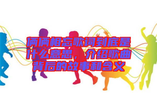 倆倆相忘歌詞到底是什么意思，介紹歌曲背后的故事和含義