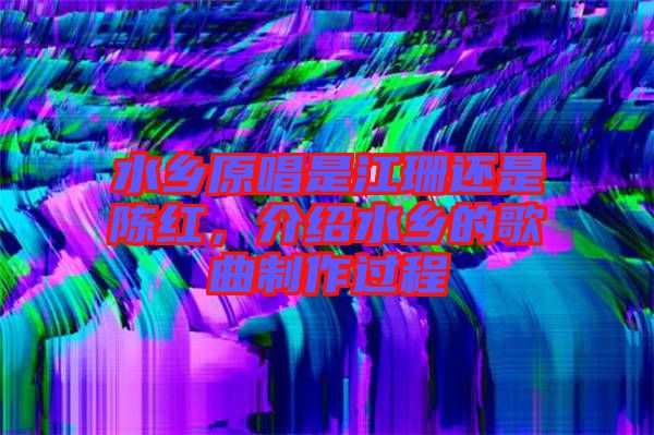 水鄉(xiāng)原唱是江珊還是陳紅，介紹水鄉(xiāng)的歌曲制作過程