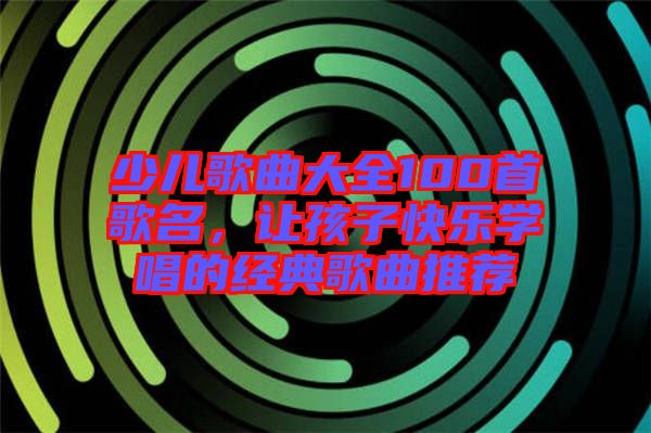 少兒歌曲大全100首歌名，讓孩子快樂(lè)學(xué)唱的經(jīng)典歌曲推薦
