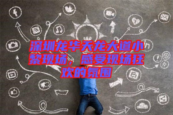 深圳龍華天龍大道小黎現(xiàn)場，感受現(xiàn)場狂歡的氛圍