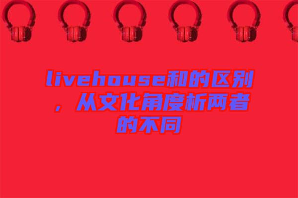 livehouse和的區(qū)別，從文化角度析兩者的不同