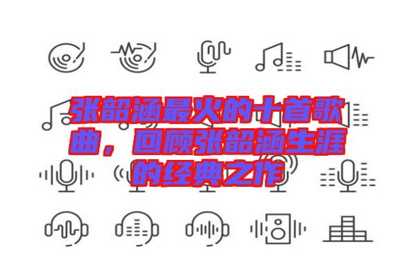 張韶涵最火的十首歌曲，回顧張韶涵生涯的經(jīng)典之作