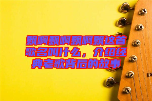 飄啊飄啊飄啊飄這首歌名叫什么，介紹經(jīng)典老歌背后的故事
