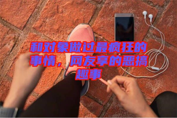 和對象做過最瘋狂的事情，網(wǎng)友享的惡搞趣事