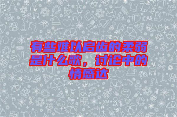 有些難以啟齒的柔弱是什么歌，討論中的情感達(dá)