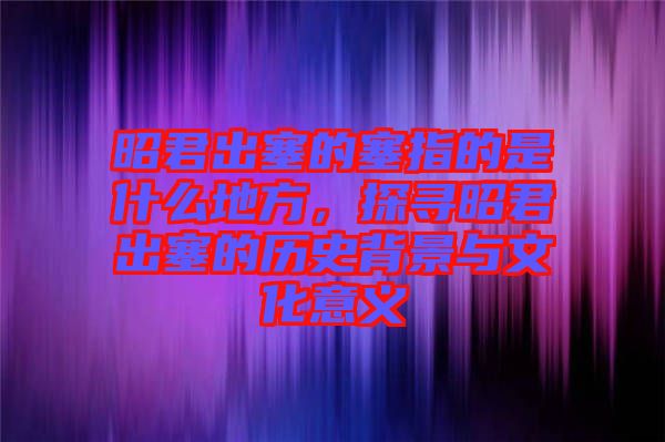 昭君出塞的塞指的是什么地方，探尋昭君出塞的歷史背景與文化意義