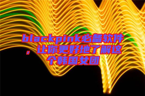 blackpink必備軟件，讓你更好地了解這個(gè)韓國(guó)女團(tuán)