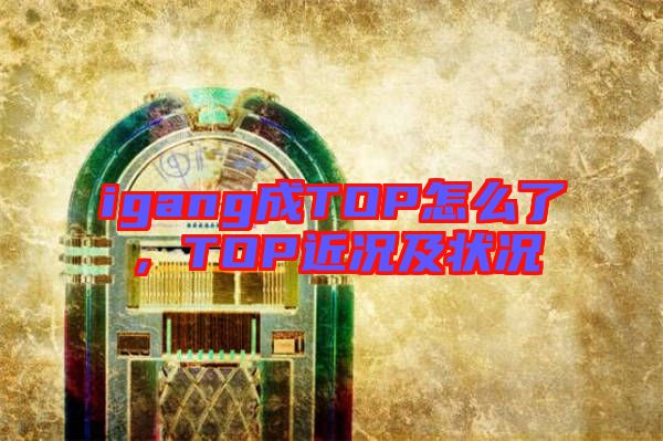 igang成TOP怎么了，TOP近況及狀況