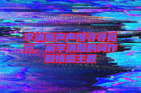 李清照聲聲慢尋尋覓覓，解李清照的詞作和情感主題