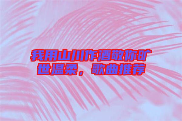 我用山川作酒敬你曠世溫柔，歌曲推薦