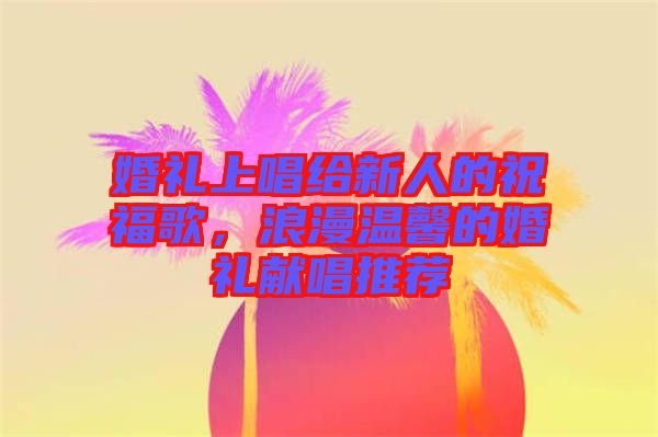 婚禮上唱給新人的祝福歌，浪漫溫馨的婚禮獻(xiàn)唱推薦