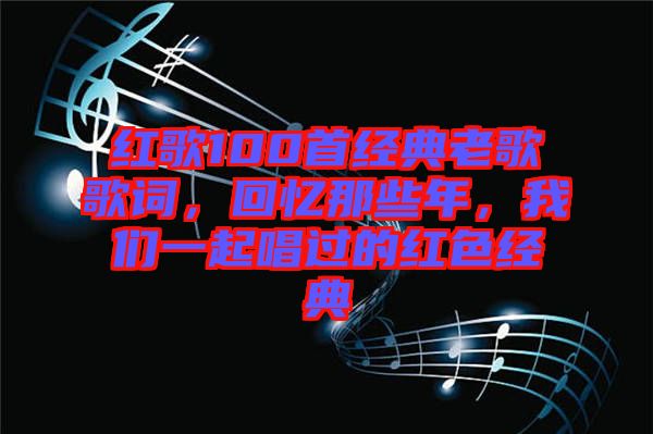 紅歌100首經(jīng)典老歌歌詞，回憶那些年，我們一起唱過(guò)的紅色經(jīng)典