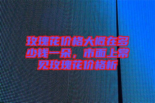 玫瑰花價(jià)格大概在多少錢一朵，市面上常見玫瑰花價(jià)格析