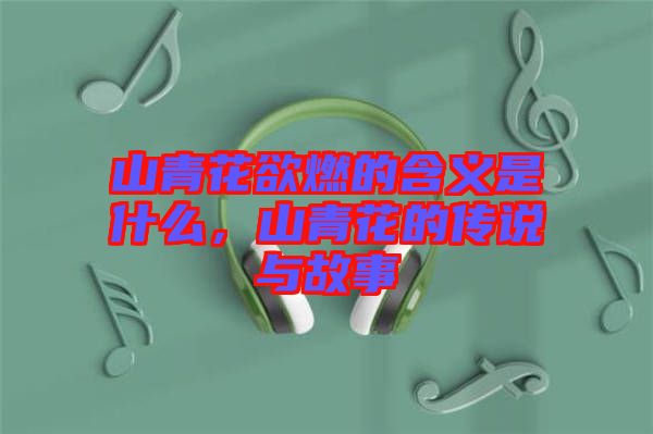 山青花欲燃的含義是什么，山青花的傳說與故事