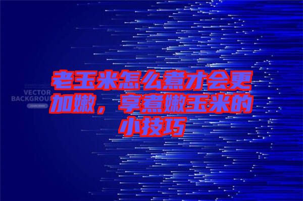老玉米怎么煮才會更加嫩，享煮嫩玉米的小技巧