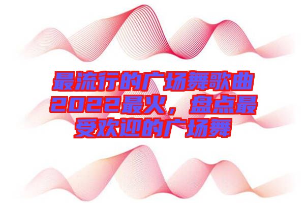 最流行的廣場(chǎng)舞歌曲2022最火，盤(pán)點(diǎn)最受歡迎的廣場(chǎng)舞