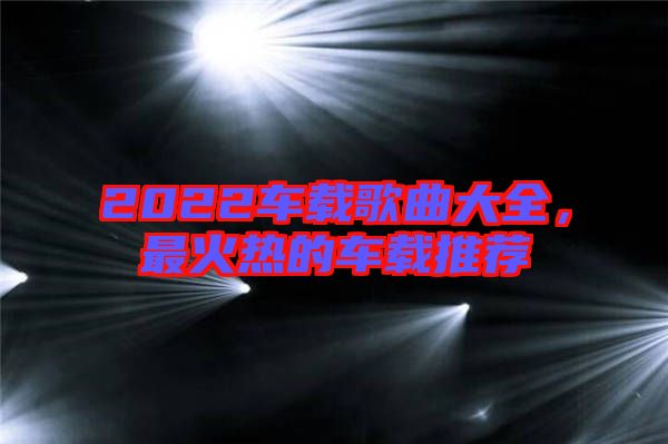 2022車載歌曲大全，最火熱的車載推薦