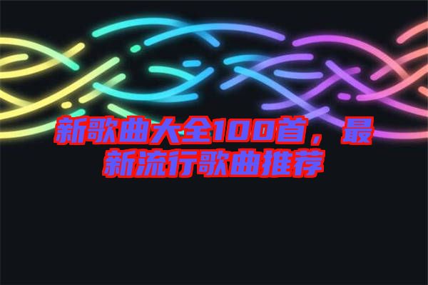 新歌曲大全100首，最新流行歌曲推薦