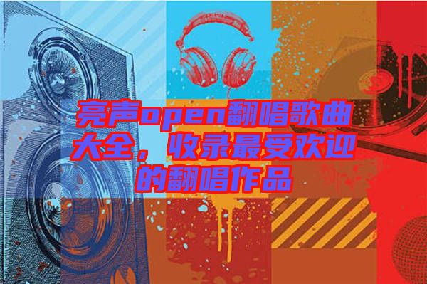 亮聲open翻唱歌曲大全，收錄最受歡迎的翻唱作品