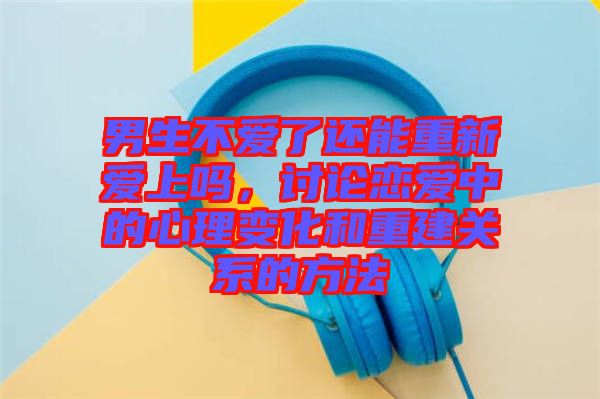 男生不愛(ài)了還能重新愛(ài)上嗎，討論戀愛(ài)中的心理變化和重建關(guān)系的方法