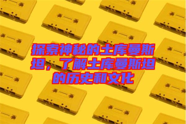 探索神秘的土庫曼斯坦，了解土庫曼斯坦的歷史和文化