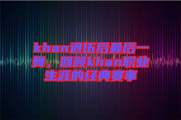 khan退伍后最后一舞，回顧khan職業(yè)生涯的經(jīng)典賽事