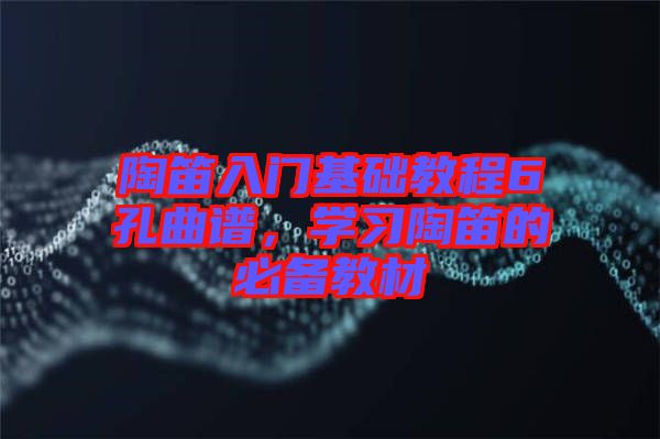 陶笛入門基礎(chǔ)教程6孔曲譜，學(xué)習(xí)陶笛的必備教材