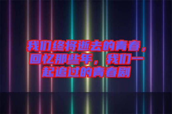 我們終將逝去的青春，回憶那些年，我們一起追過的青春劇