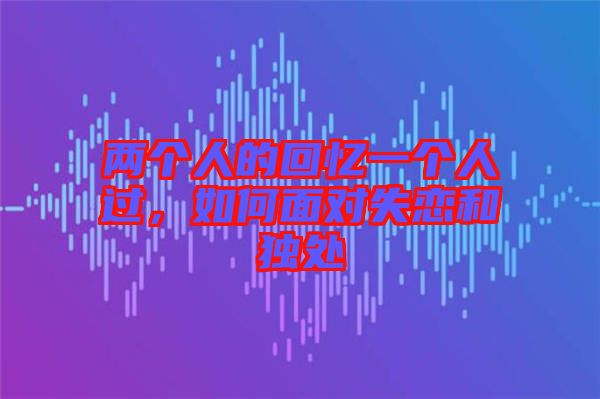 兩個人的回憶一個人過，如何面對失戀和獨處