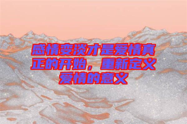 感情變淡才是愛情真正的開始，重新定義愛情的意義