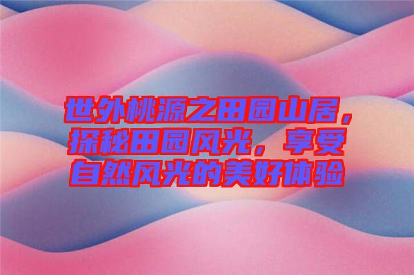 世外桃源之田園山居，探秘田園風(fēng)光，享受自然風(fēng)光的美好體驗(yàn)
