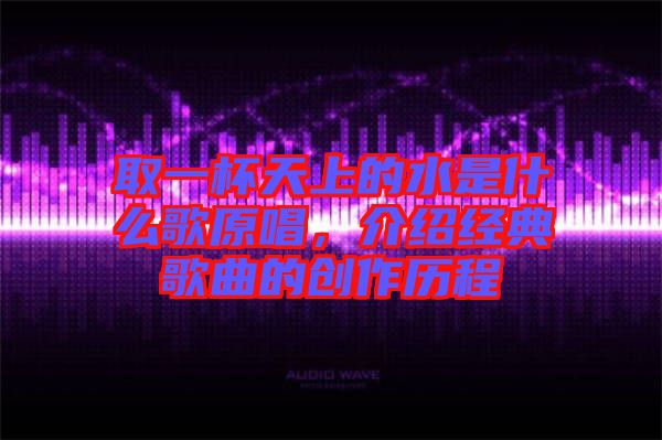 取一杯天上的水是什么歌原唱，介紹經(jīng)典歌曲的創(chuàng)作歷程