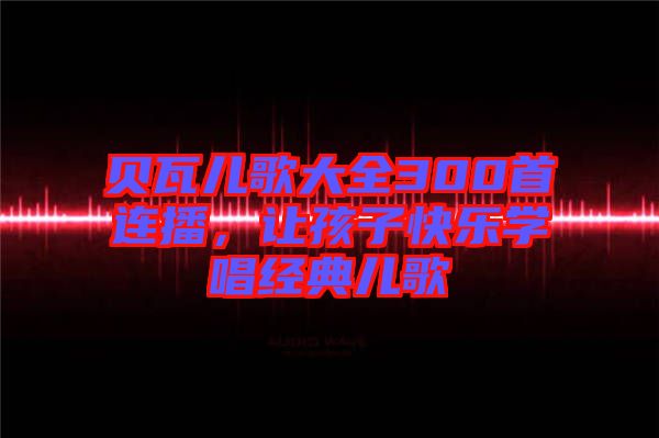 貝瓦兒歌大全300首連播，讓孩子快樂學唱經(jīng)典兒歌