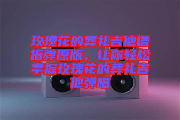 玫瑰花的葬禮吉他譜指彈原版，讓你輕松掌握玫瑰花的葬禮吉他彈唱