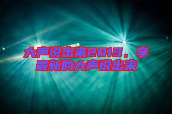 大聲說(shuō)出來(lái)2019，享最新的大聲說(shuō)出來(lái)