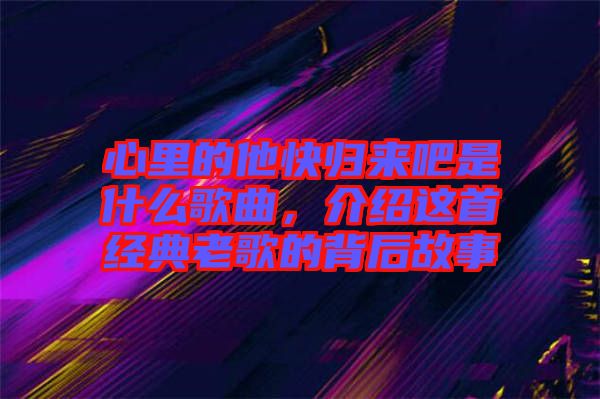 心里的他快歸來(lái)吧是什么歌曲，介紹這首經(jīng)典老歌的背后故事