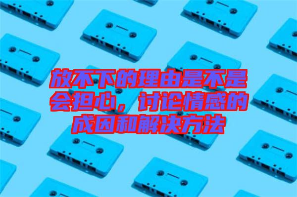 放不下的理由是不是會擔心，討論情感的成因和解決方法