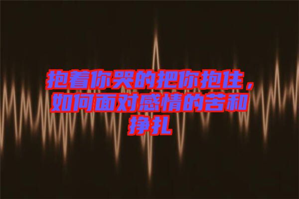 抱著你哭的把你抱住，如何面對感情的苦和掙扎