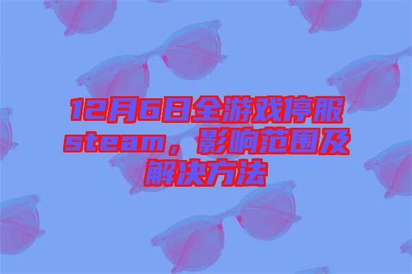 12月6日全游戲停服steam，影響范圍及解決方法