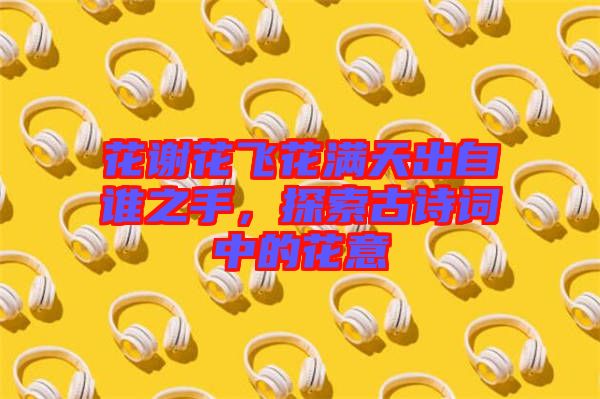 花謝花飛花滿天出自誰之手，探索古詩詞中的花意