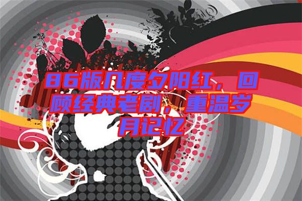 86版幾度夕陽紅，回顧經(jīng)典老劇，重溫歲月記憶