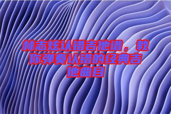 林志炫認(rèn)錯吉他譜，教你彈奏認(rèn)錯的經(jīng)典吉他曲目
