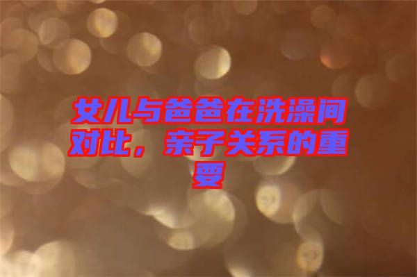 女兒與爸爸在洗澡間對(duì)比，親子關(guān)系的重要