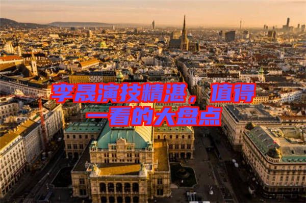 李晟演技精湛，值得一看的大盤點