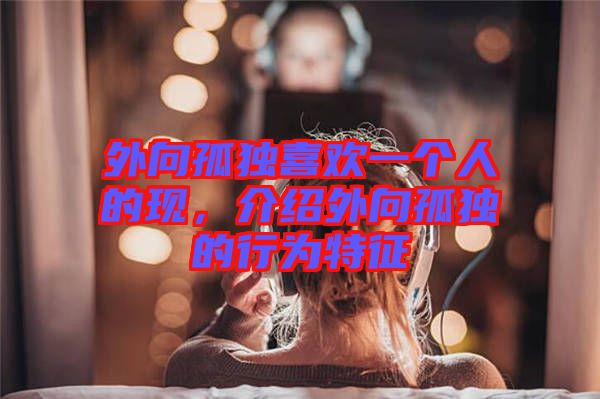 外向孤獨喜歡一個人的現(xiàn)，介紹外向孤獨的行為特征