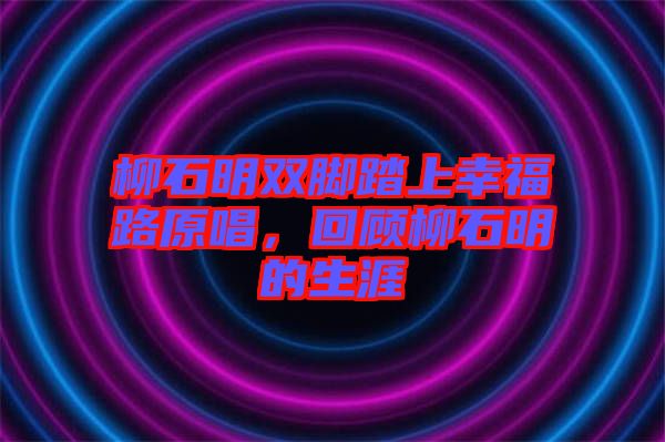 柳石明雙腳踏上幸福路原唱，回顧柳石明的生涯