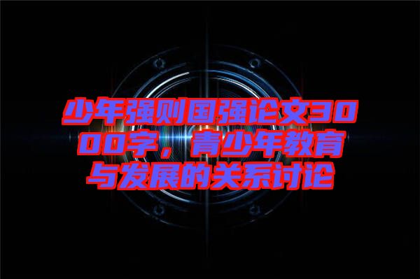 少年強(qiáng)則國(guó)強(qiáng)論文3000字，青少年教育與發(fā)展的關(guān)系討論