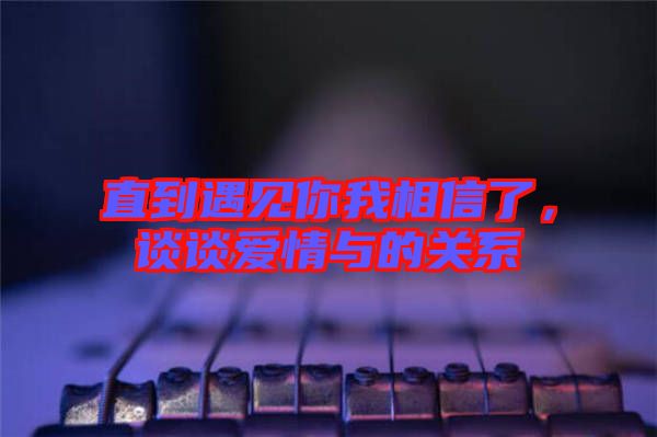 直到遇見你我相信了，談?wù)剱矍榕c的關(guān)系