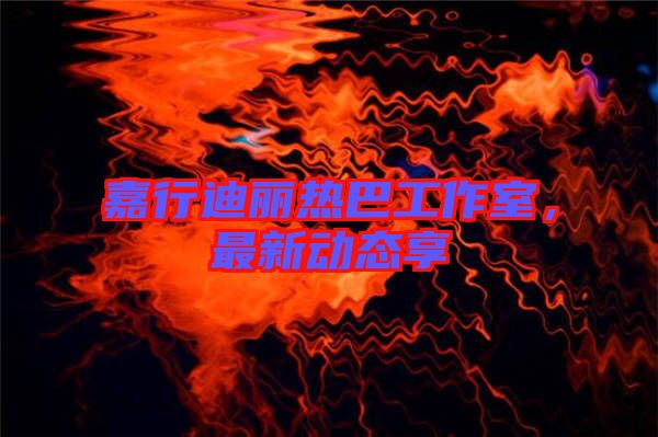 嘉行迪麗熱巴工作室，最新動態(tài)享