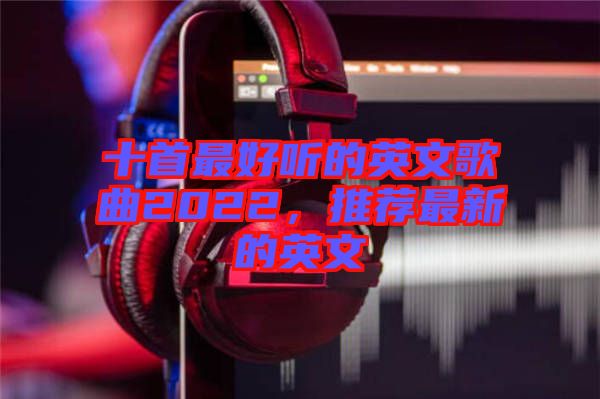 十首最好聽的英文歌曲2022，推薦最新的英文